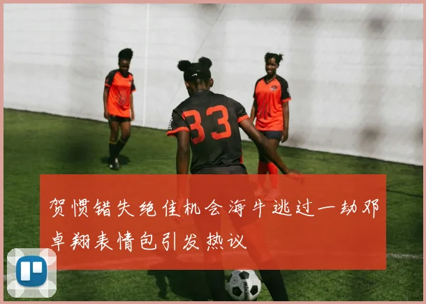 贺惯错失绝佳机会海牛逃过一劫邓卓翔表情包引发热议