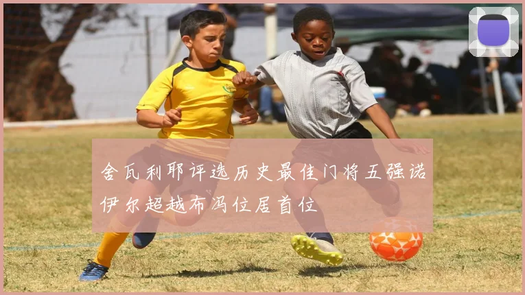 舍瓦利耶评选历史最佳门将五强诺伊尔超越布冯位居首位
