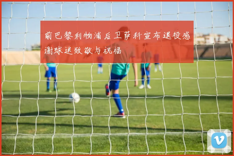 前巴黎利物浦后卫萨科宣布退役感谢球迷致敬与祝福