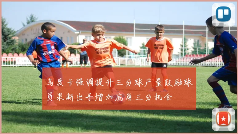 乌度卡强调提升三分球产量鼓励球员果断出手增加底角三分机会