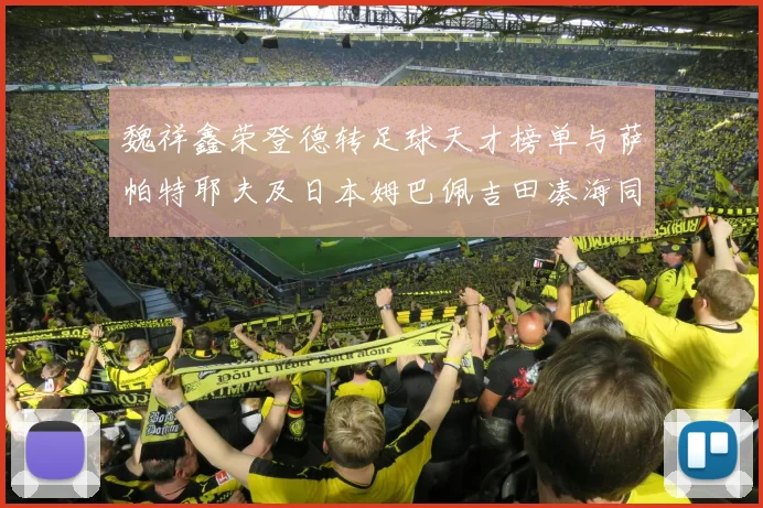 魏祥鑫荣登德转足球天才榜单与萨帕特耶夫及日本姆巴佩吉田凑海同列