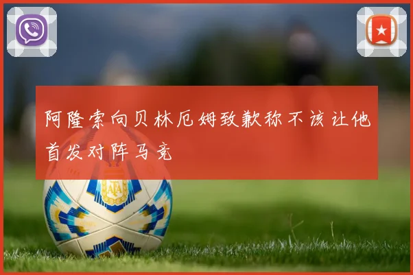 阿隆索向贝林厄姆致歉称不该让他首发对阵马竞