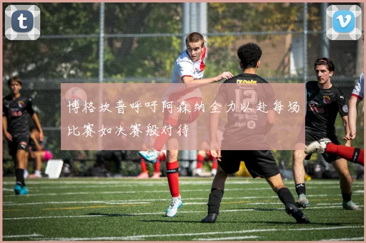 博格坎普呼吁阿森纳全力以赴每场比赛如决赛般对待