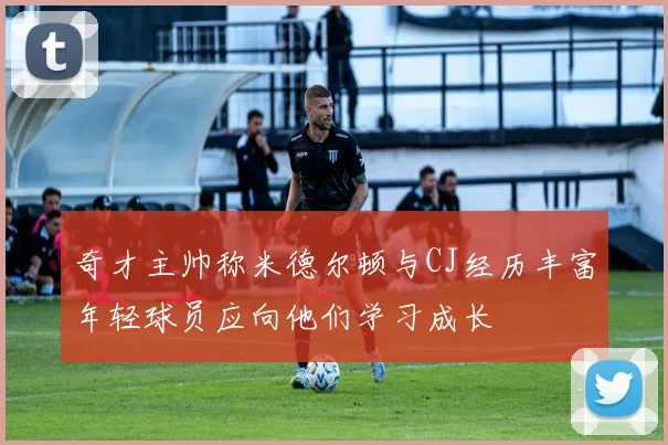 奇才主帅称米德尔顿与CJ经历丰富年轻球员应向他们学习成长
