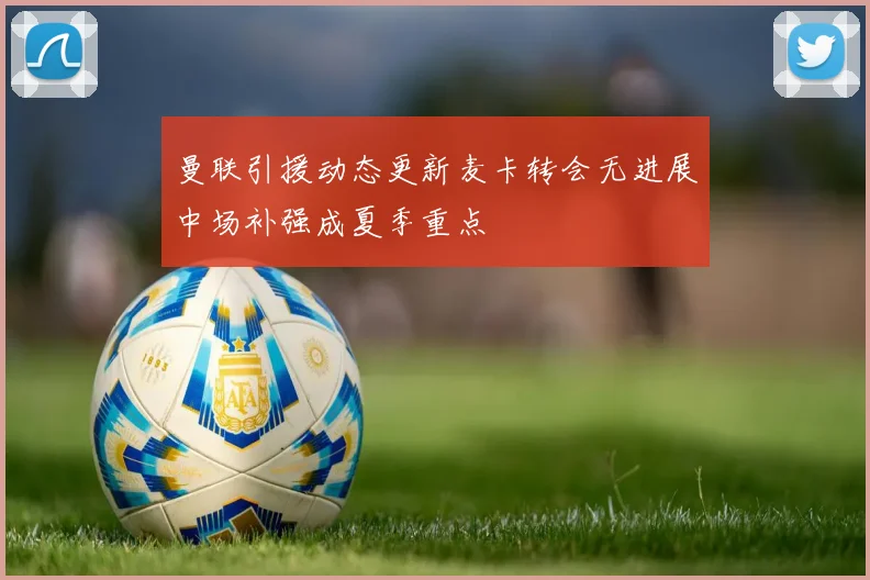 曼联引援动态更新麦卡转会无进展中场补强成夏季重点