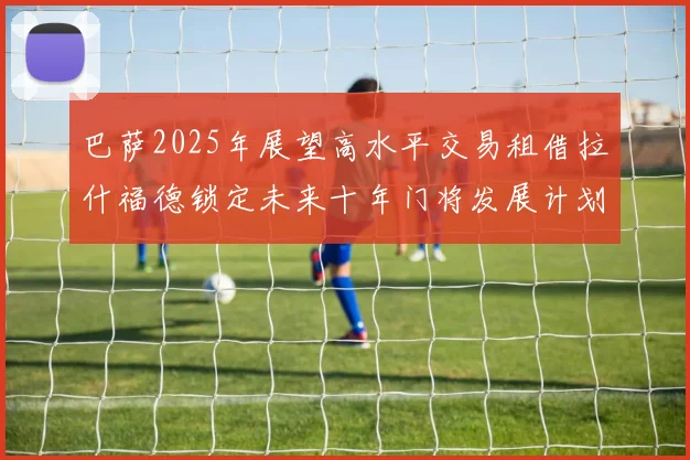 巴萨2025年展望高水平交易租借拉什福德锁定未来十年门将发展计划
