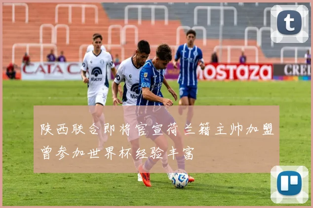 陕西联合即将官宣荷兰籍主帅加盟曾参加世界杯经验丰富