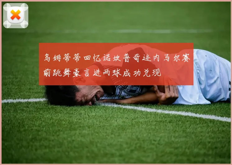 乌姆蒂蒂回忆诺坎普奇迹内马尔赛前跳舞豪言进两球成功兑现