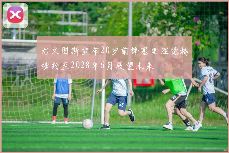 尤文图斯宣布20岁前锋塞里涅德梅续约至2028年6月展望未来
