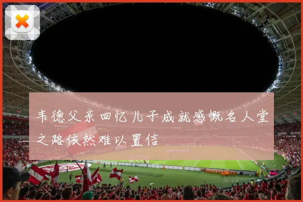 韦德父亲回忆儿子成就感慨名人堂之路依然难以置信