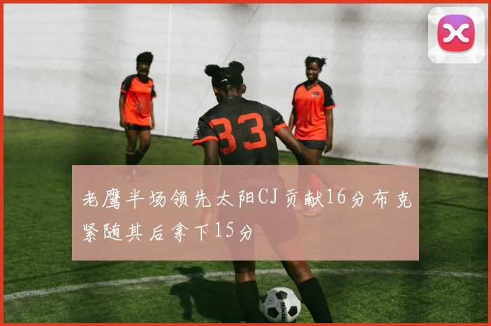 老鹰半场领先太阳CJ贡献16分布克紧随其后拿下15分