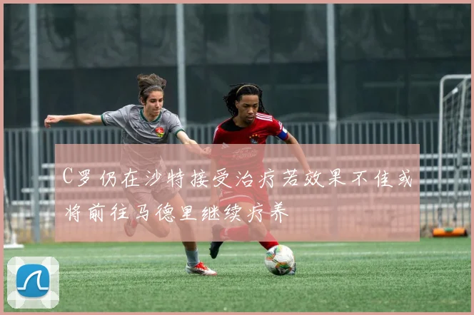 C罗仍在沙特接受治疗若效果不佳或将前往马德里继续疗养