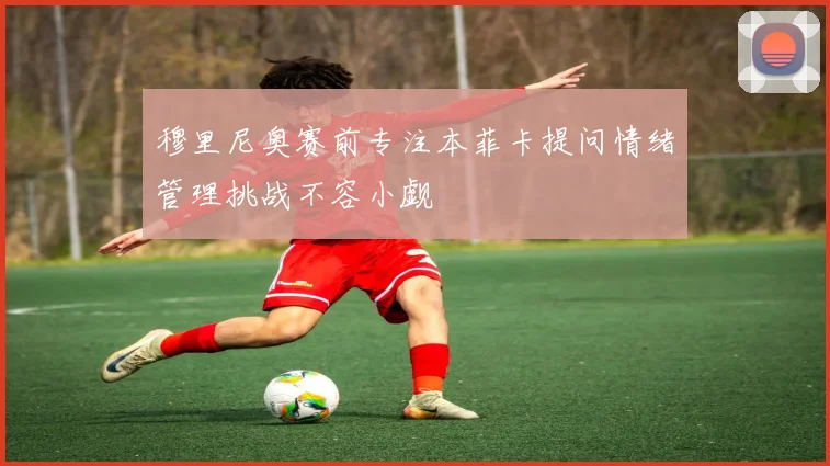 穆里尼奥赛前专注本菲卡提问情绪管理挑战不容小觑