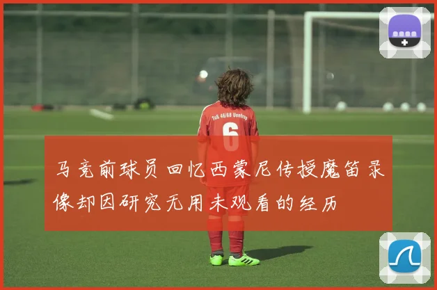 马竞前球员回忆西蒙尼传授魔笛录像却因研究无用未观看的经历