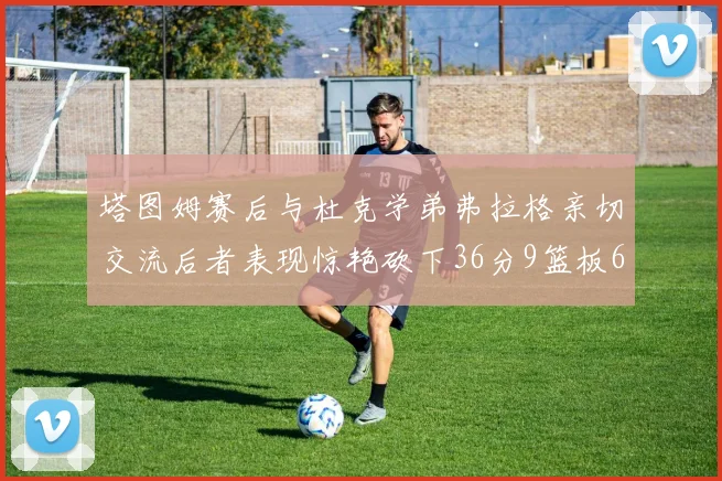 塔图姆赛后与杜克学弟弗拉格亲切交流后者表现惊艳砍下36分9篮板6助攻