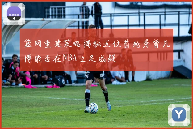 篮网重建策略揭秘五位首轮秀曾凡博能否在NBA立足成疑