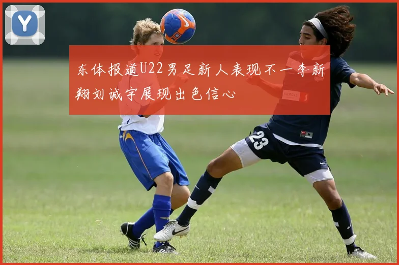 东体报道U22男足新人表现不一李新翔刘诚宇展现出色信心