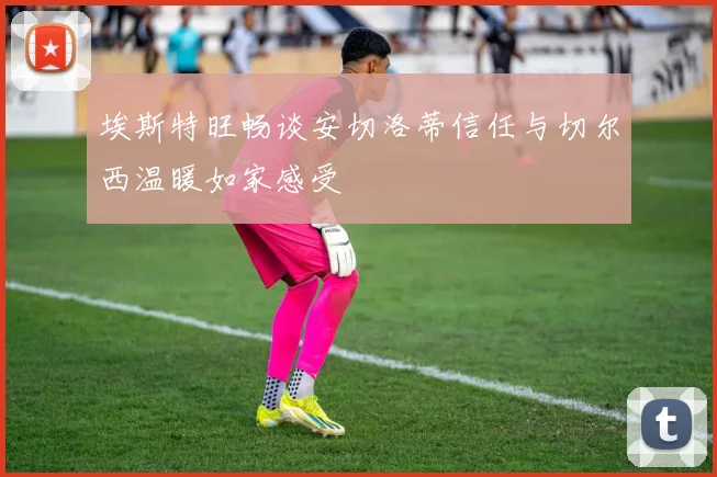 埃斯特旺畅谈安切洛蒂信任与切尔西温暖如家感受