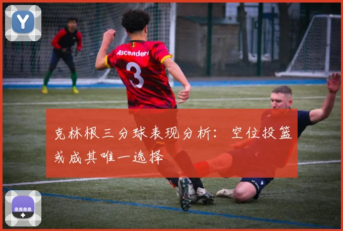 克林根三分球表现分析：空位投篮或成其唯一选择