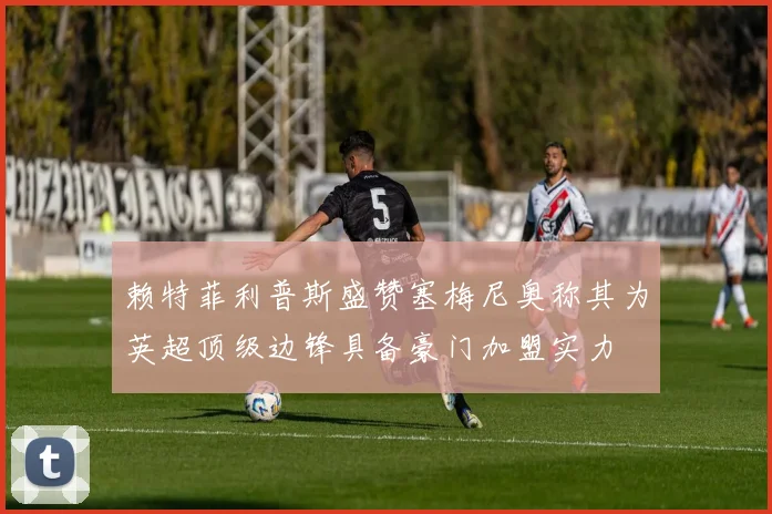 赖特菲利普斯盛赞塞梅尼奥称其为英超顶级边锋具备豪门加盟实力