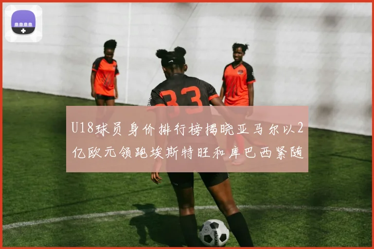 U18球员身价排行榜揭晓亚马尔以2亿欧元领跑埃斯特旺和库巴西紧随其后