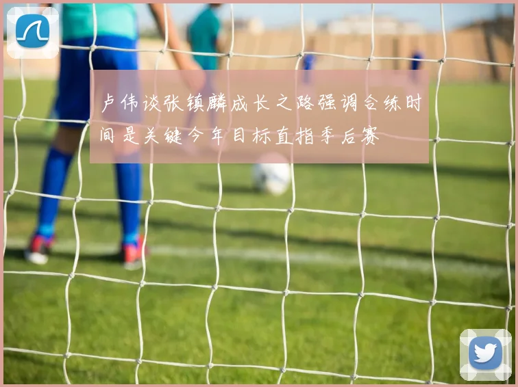 卢伟谈张镇麟成长之路强调合练时间是关键今年目标直指季后赛
