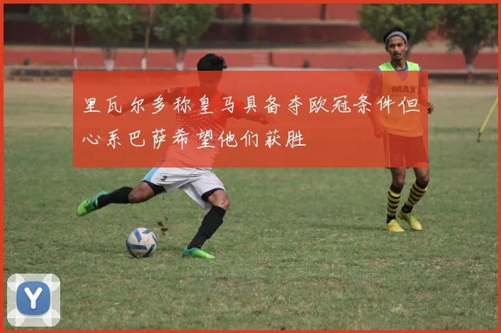 里瓦尔多称皇马具备夺欧冠条件但心系巴萨希望他们获胜