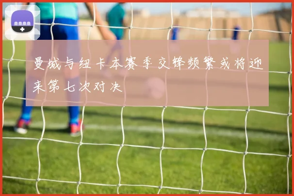曼城与纽卡本赛季交锋频繁或将迎来第七次对决