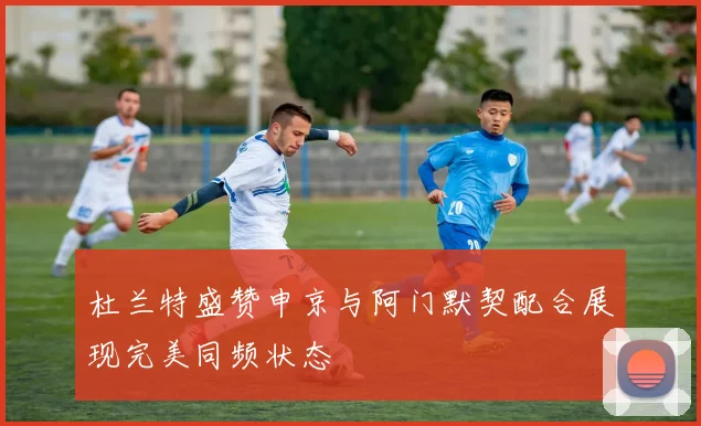 杜兰特盛赞申京与阿门默契配合展现完美同频状态