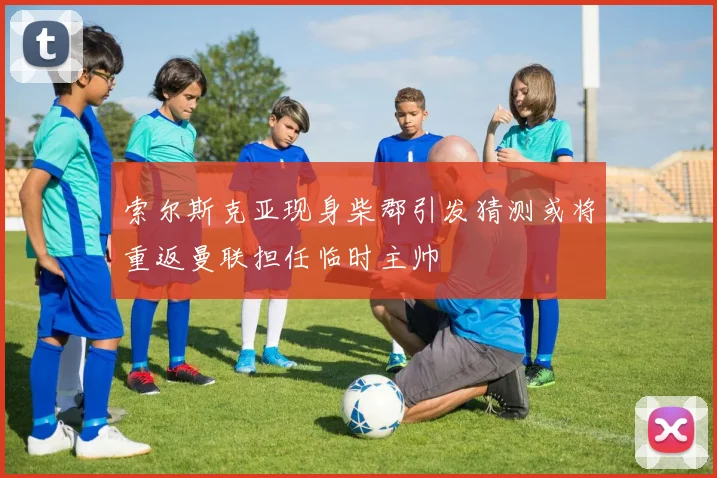 索尔斯克亚现身柴郡引发猜测或将重返曼联担任临时主帅