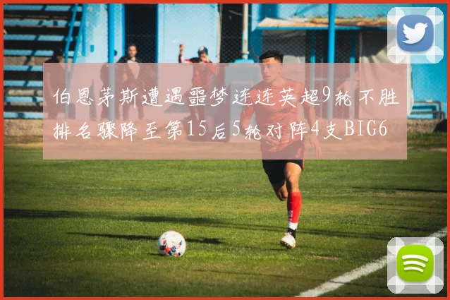 伯恩茅斯遭遇噩梦连连英超9轮不胜排名骤降至第15后5轮对阵4支BIG6球队