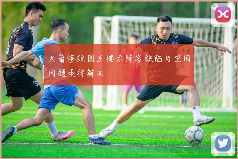 火箭惨败国王揭示阵容缺陷与空间问题亟待解决